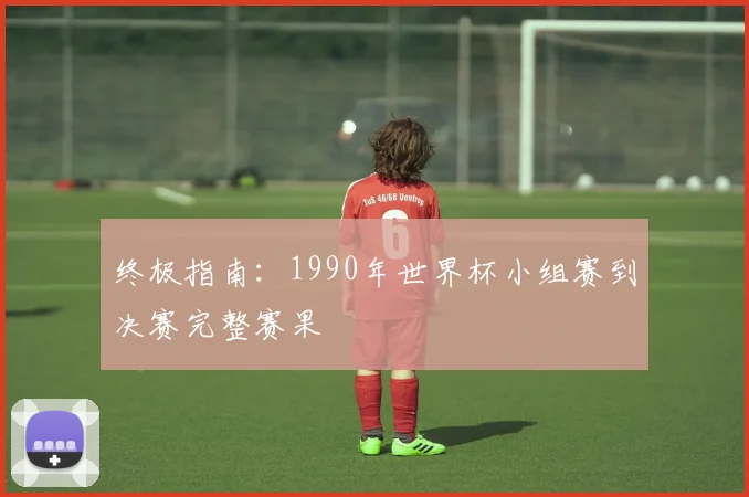 终极指南:1990年世界杯小组赛到决赛完整赛果