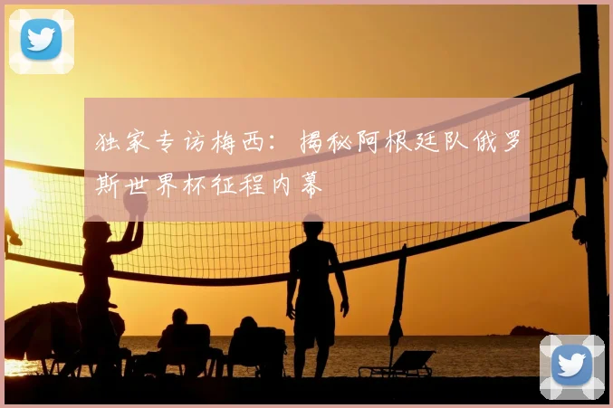 独家专访梅西:揭秘阿根廷队俄罗斯世界杯征程内幕