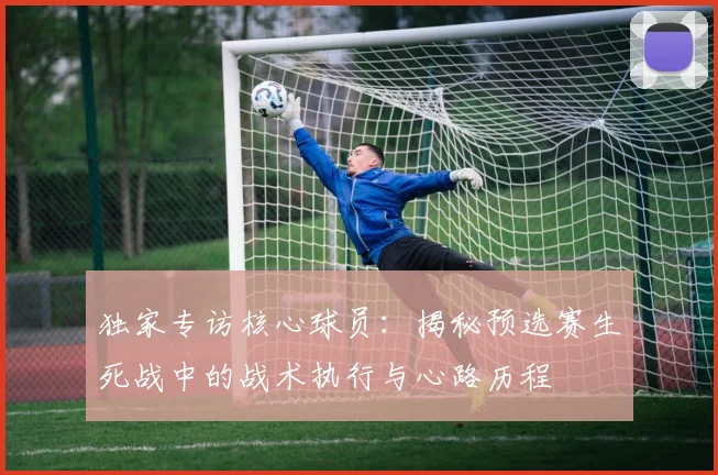 独家专访核心球员:揭秘预选赛生死战中的战术执行与心路历程