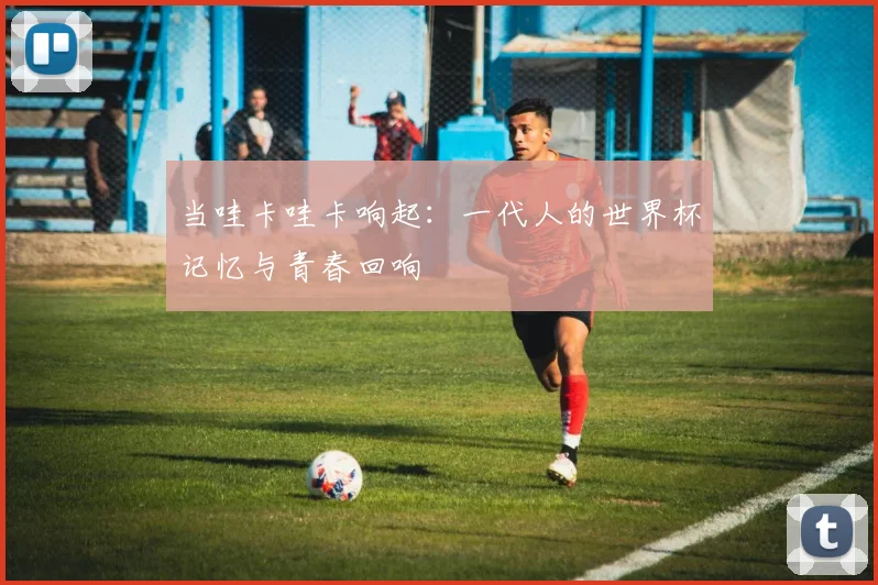 当哇卡哇卡响起:一代人的世界杯记忆与青春回响