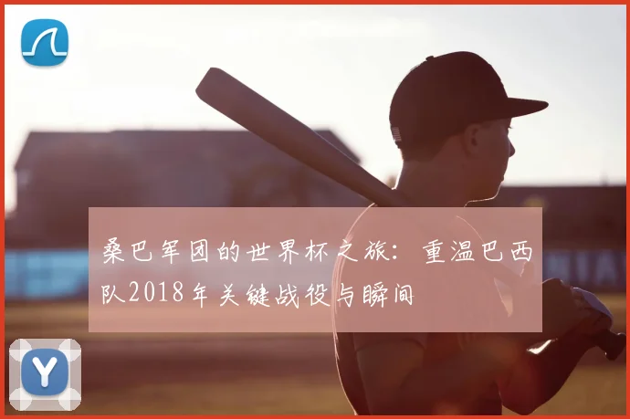 桑巴军团的世界杯之旅:重温巴西队2018年关键战役与瞬间
