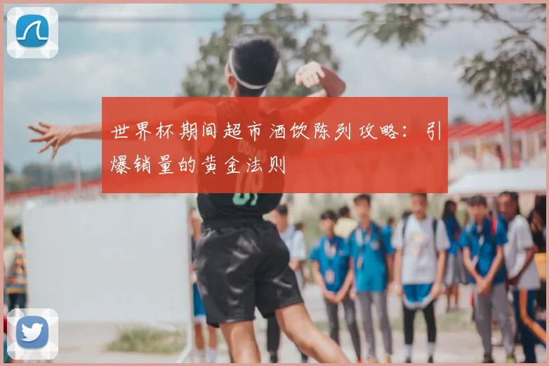 世界杯期间超市酒饮陈列攻略:引爆销量的黄金法则