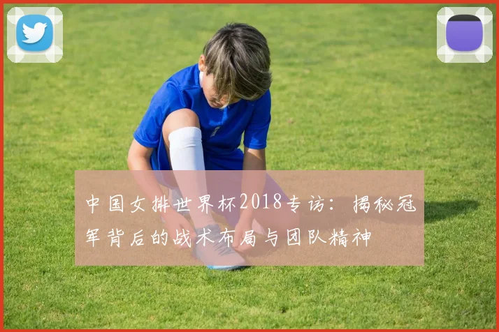 中国女排世界杯2018专访：揭秘冠军背后的战术布局与团队精神