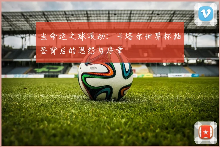 当命运之球滚动:卡塔尔世界杯抽签背后的恩怨与序章