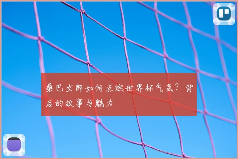 桑巴女郎如何点燃世界杯气氛?背后的故事与魅力