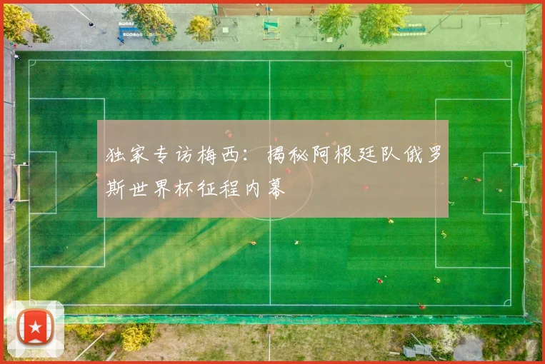 独家专访梅西:揭秘阿根廷队俄罗斯世界杯征程内幕