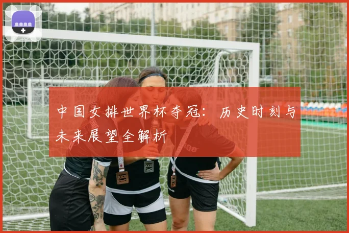 中国女排世界杯夺冠：历史时刻与未来展望全解析
