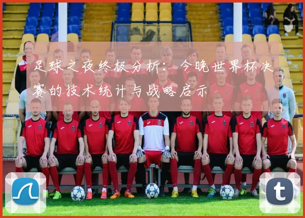 足球之夜终极分析：今晚世界杯决赛的技术统计与战略启示