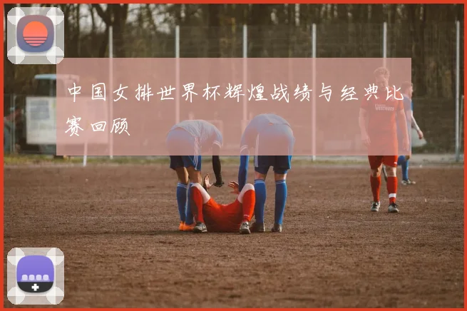 中国女排世界杯辉煌战绩与经典比赛回顾