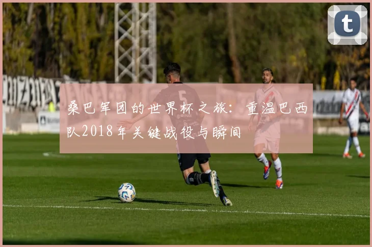 桑巴军团的世界杯之旅:重温巴西队2018年关键战役与瞬间