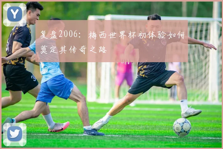 复盘2006：梅西世界杯初体验如何奠定其传奇之路