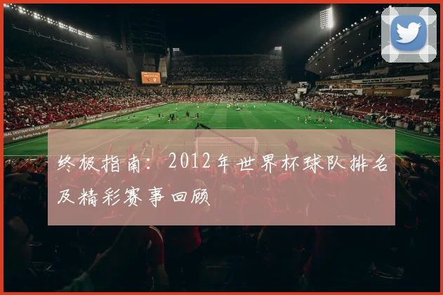 终极指南:2012年世界杯球队排名及精彩赛事回顾